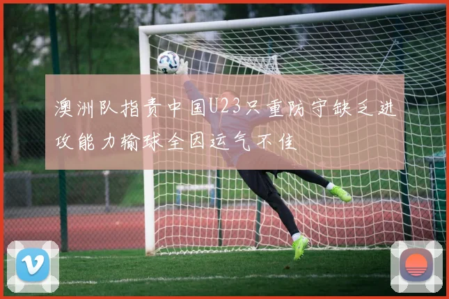 澳洲队指责中国U23只重防守缺乏进攻能力输球全因运气不佳