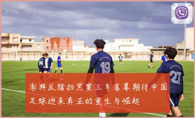 澎湃反赌扫黑案三年落幕期待中国足球迎来真正的重生与崛起