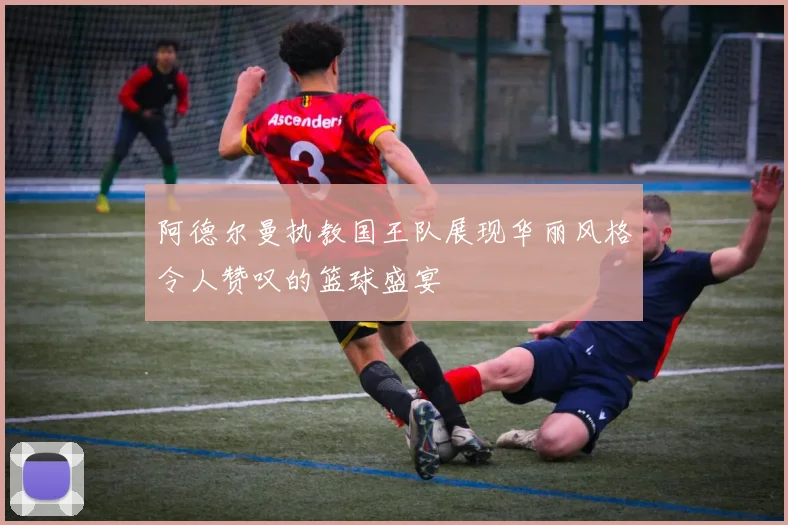 阿德尔曼执教国王队展现华丽风格令人赞叹的篮球盛宴
