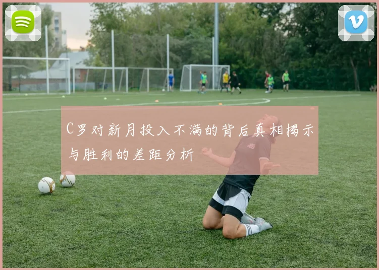 C罗对新月投入不满的背后真相揭示与胜利的差距分析
